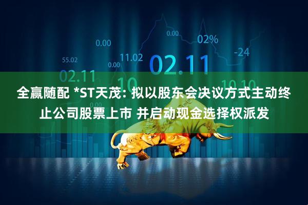 全赢随配 *ST天茂: 拟以股东会决议方式主动终止公司股票上市 并启动现金选择权派发
