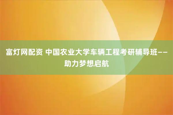 富灯网配资 中国农业大学车辆工程考研辅导班——助力梦想启航