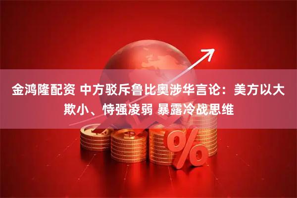 金鸿隆配资 中方驳斥鲁比奥涉华言论：美方以大欺小、恃强凌弱 暴露冷战思维