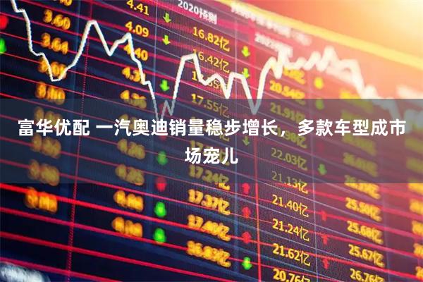 富华优配 一汽奥迪销量稳步增长，多款车型成市场宠儿