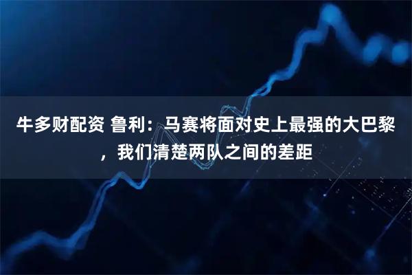 牛多财配资 鲁利：马赛将面对史上最强的大巴黎，我们清楚两队之间的差距