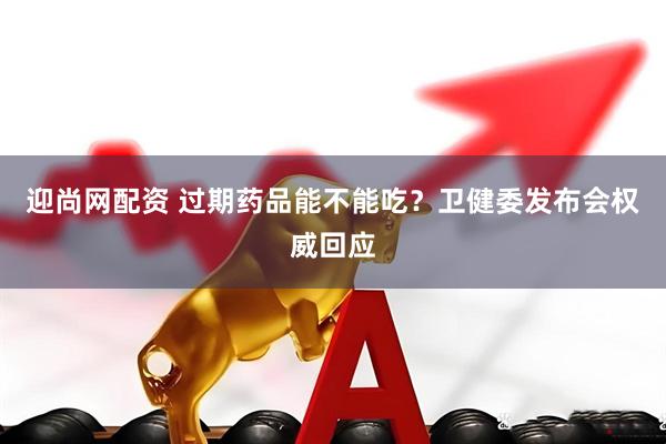 迎尚网配资 过期药品能不能吃？卫健委发布会权威回应