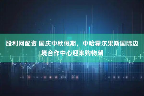 股利网配资 国庆中秋假期，中哈霍尔果斯国际边境合作中心迎来购物潮
