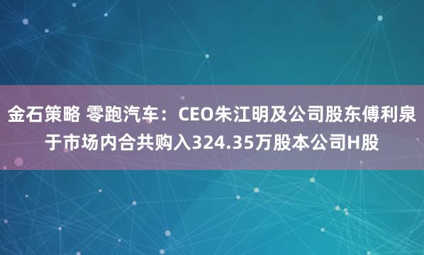 金石策略 零跑汽车：CEO朱江明及公司股东傅利泉于市场内合共购入324.35万股本公司H股