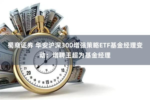 蜀商证券 华安沪深300增强策略ETF基金经理变动：增聘王超为基金经理