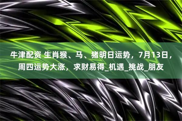 牛津配资 生肖猴、马、猪明日运势，7月13日，周四运势大涨，求财易得_机遇_挑战_朋友