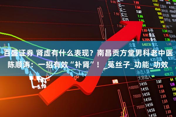 百盛证券 肾虚有什么表现？南昌贡方堂男科老中医陈顺涛：一招有效“补肾”！_菟丝子_功能_功效