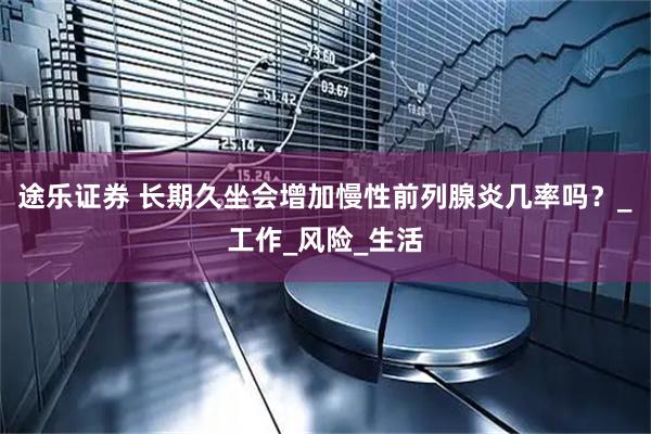 途乐证券 长期久坐会增加慢性前列腺炎几率吗？_工作_风险_生活