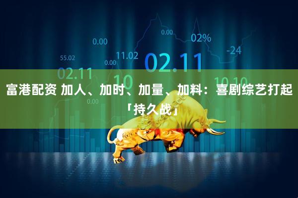 富港配资 加人、加时、加量、加料：喜剧综艺打起「持久战」