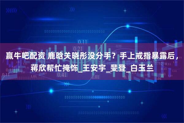 赢牛吧配资 鹿晗关晓彤没分手？手上戒指暴露后，蒋欣帮忙掩饰_王安宇_斐登_白玉兰