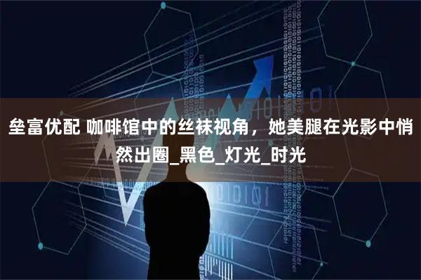 垒富优配 咖啡馆中的丝袜视角，她美腿在光影中悄然出圈_黑色_灯光_时光