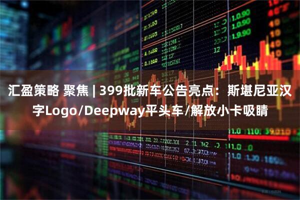 汇盈策略 聚焦 | 399批新车公告亮点：斯堪尼亚汉字Logo/Deepway平头车/解放小卡吸睛
