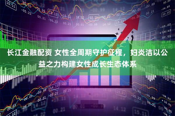 长江金融配资 女性全周期守护征程，妇炎洁以公益之力构建女性成长生态体系