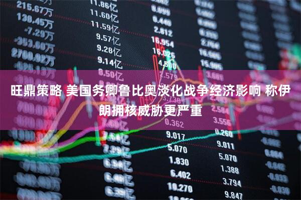 旺鼎策略 美国务卿鲁比奥淡化战争经济影响 称伊朗拥核威胁更严重