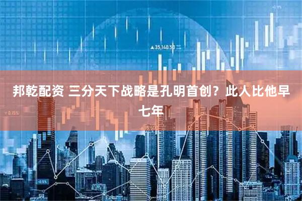 邦乾配资 三分天下战略是孔明首创？此人比他早七年